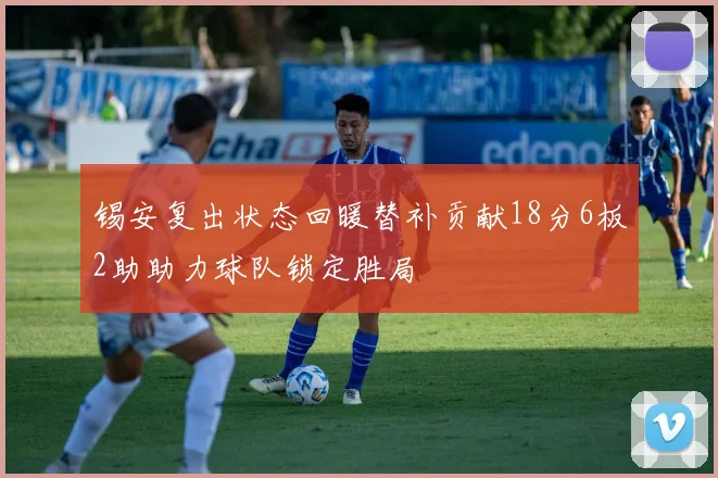 锡安复出状态回暖替补贡献18分6板2助助力球队锁定胜局