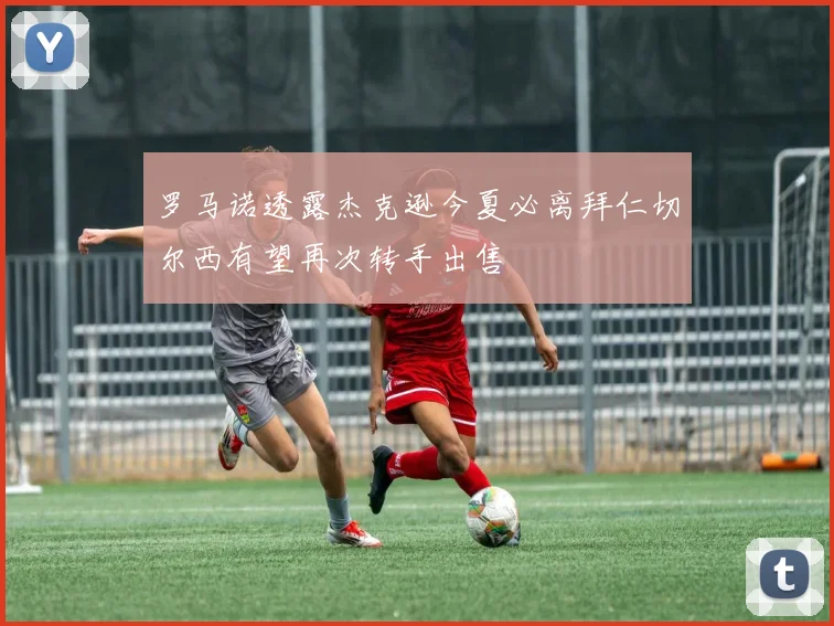 罗马诺透露杰克逊今夏必离拜仁切尔西有望再次转手出售