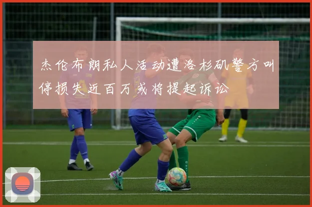 杰伦布朗私人活动遭洛杉矶警方叫停损失近百万或将提起诉讼