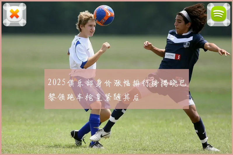 2025俱乐部身价涨幅排行榜揭晓巴黎领跑车枪皇紧随其后