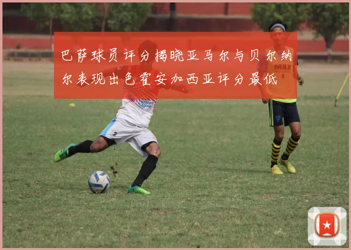 巴萨球员评分揭晓亚马尔与贝尔纳尔表现出色霍安加西亚评分最低