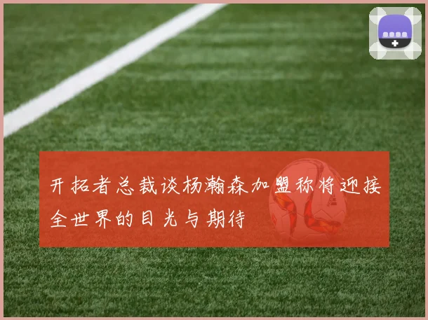 开拓者总裁谈杨瀚森加盟称将迎接全世界的目光与期待