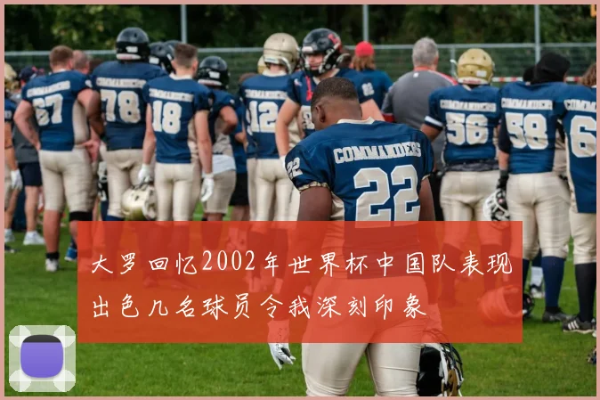 大罗回忆2002年世界杯中国队表现出色几名球员令我深刻印象