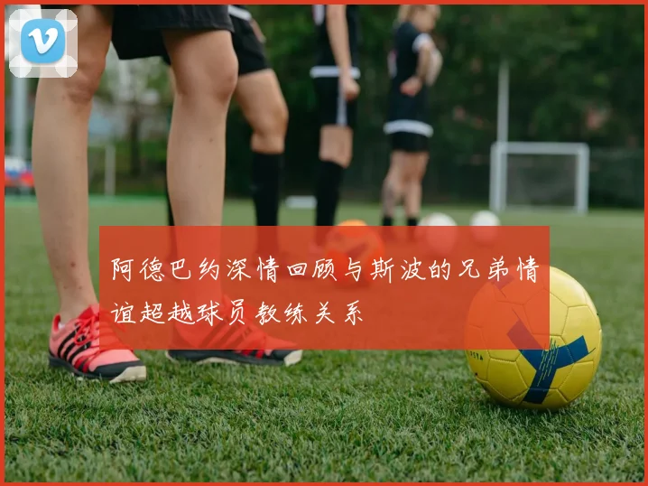 阿德巴约深情回顾与斯波的兄弟情谊超越球员教练关系