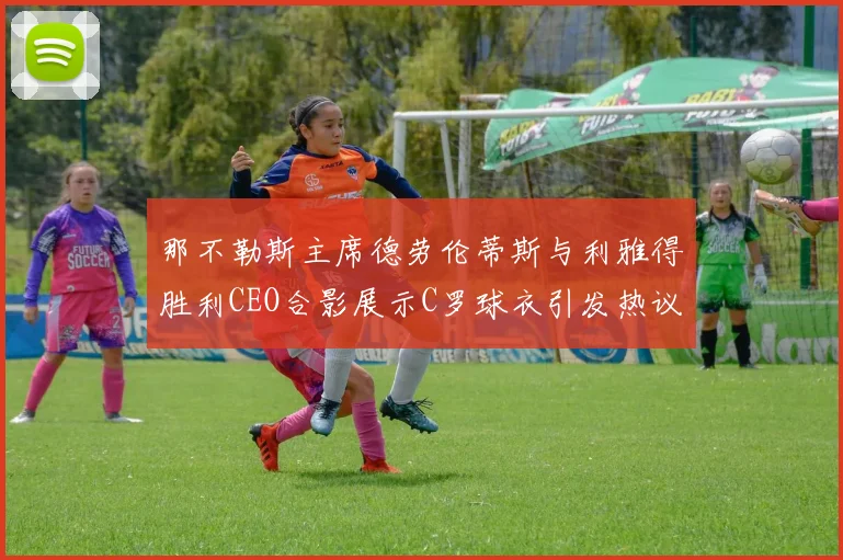 那不勒斯主席德劳伦蒂斯与利雅得胜利CEO合影展示C罗球衣引发热议