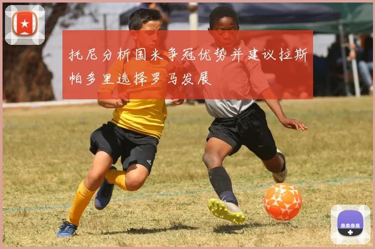 托尼分析国米争冠优势并建议拉斯帕多里选择罗马发展