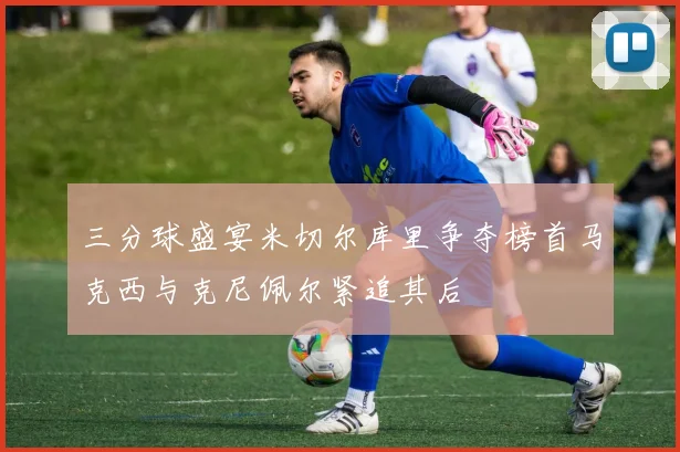 三分球盛宴米切尔库里争夺榜首马克西与克尼佩尔紧追其后