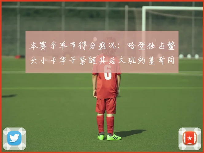 本赛季单节得分盛况：哈登独占鳌头小卡华子紧随其后文班约基奇同创佳绩