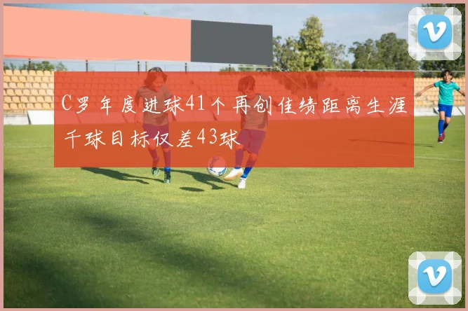 C罗年度进球41个再创佳绩距离生涯千球目标仅差43球