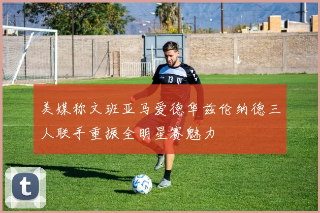 美媒称文班亚马爱德华兹伦纳德三人联手重振全明星赛魅力