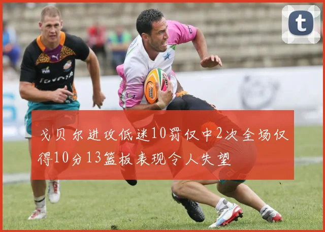 戈贝尔进攻低迷10罚仅中2次全场仅得10分13篮板表现令人失望