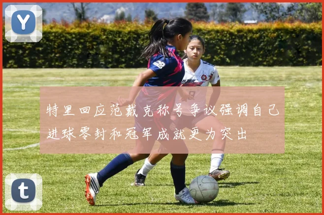 特里回应范戴克称号争议强调自己进球零封和冠军成就更为突出