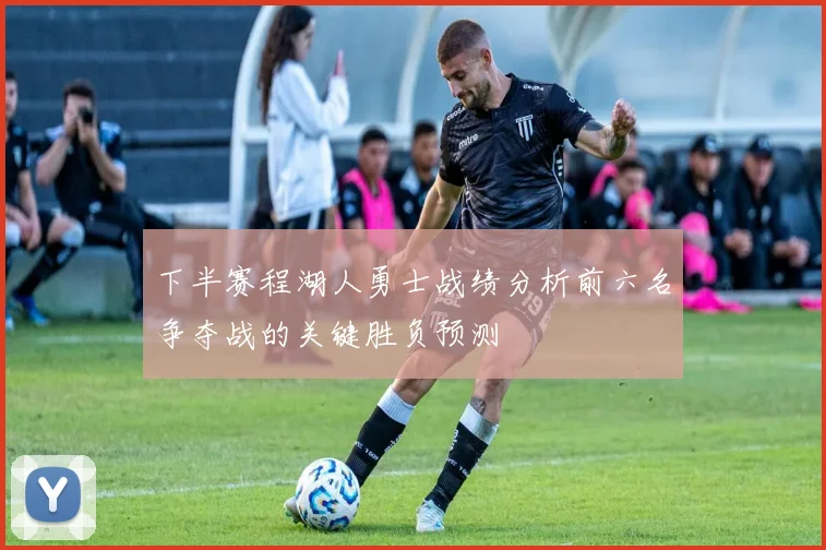 下半赛程湖人勇士战绩分析前六名争夺战的关键胜负预测