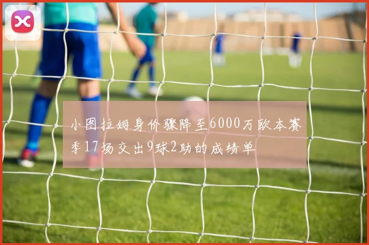 小图拉姆身价骤降至6000万欧本赛季17场交出9球2助的成绩单