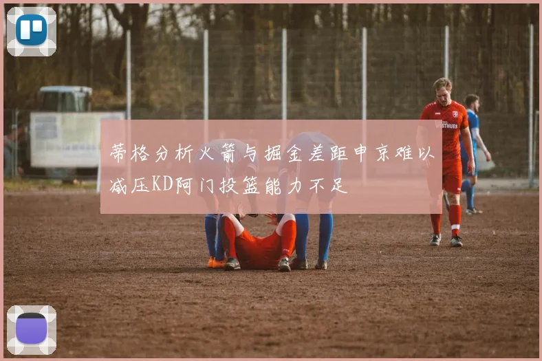 蒂格分析火箭与掘金差距申京难以减压KD阿门投篮能力不足