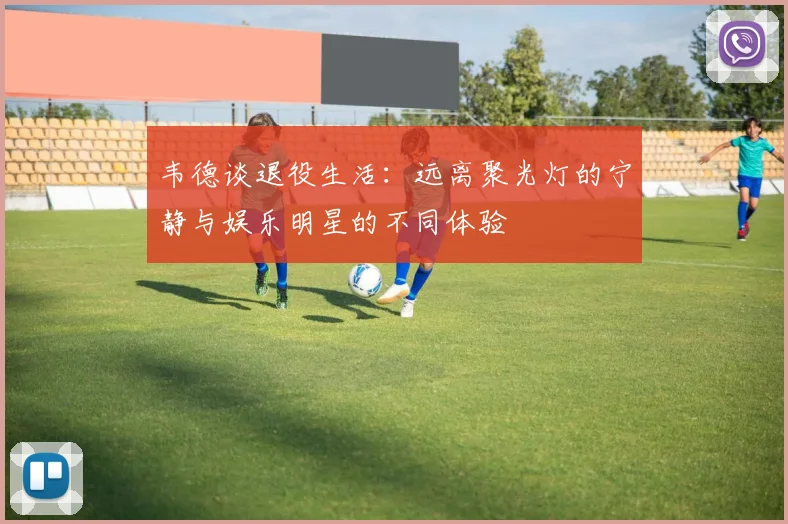 韦德谈退役生活：远离聚光灯的宁静与娱乐明星的不同体验