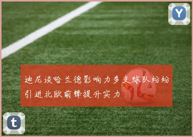 迪尼谈哈兰德影响力多支球队纷纷引进北欧前锋提升实力