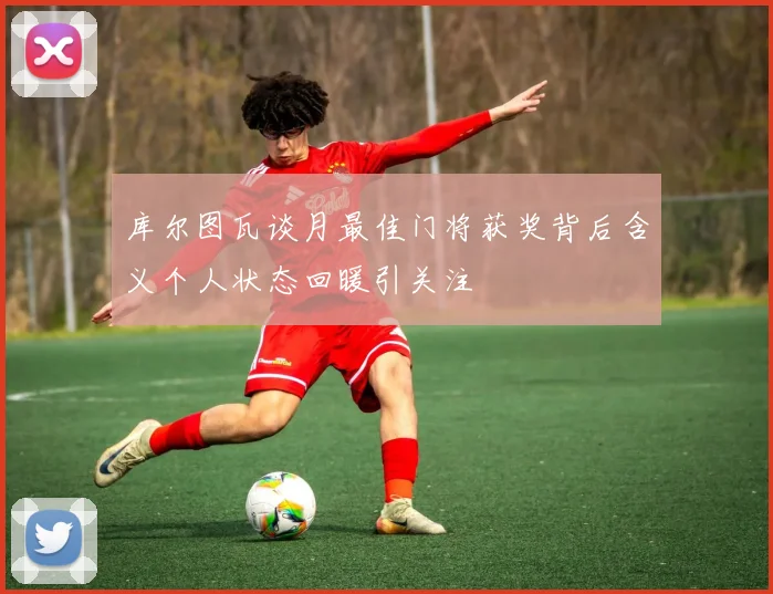 库尔图瓦谈月最佳门将获奖背后含义个人状态回暖引关注