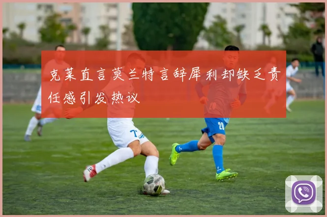 克莱直言莫兰特言辞犀利却缺乏责任感引发热议