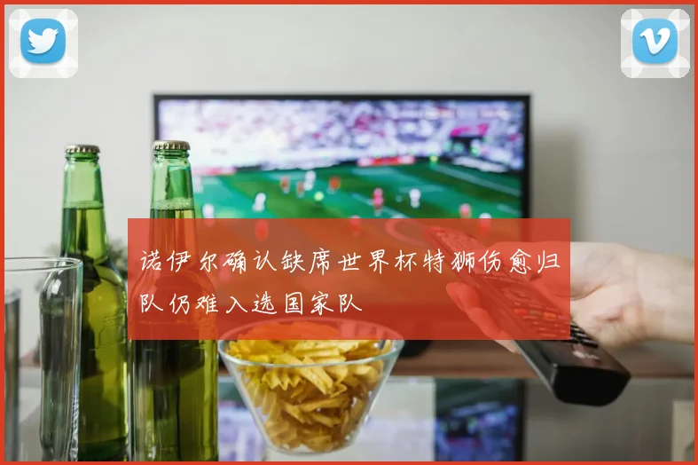 诺伊尔确认缺席世界杯特狮伤愈归队仍难入选国家队