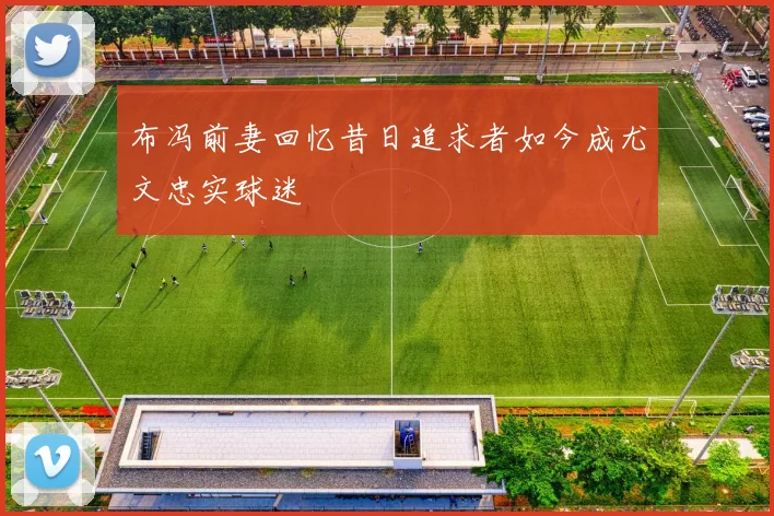 布冯前妻回忆昔日追求者如今成尤文忠实球迷