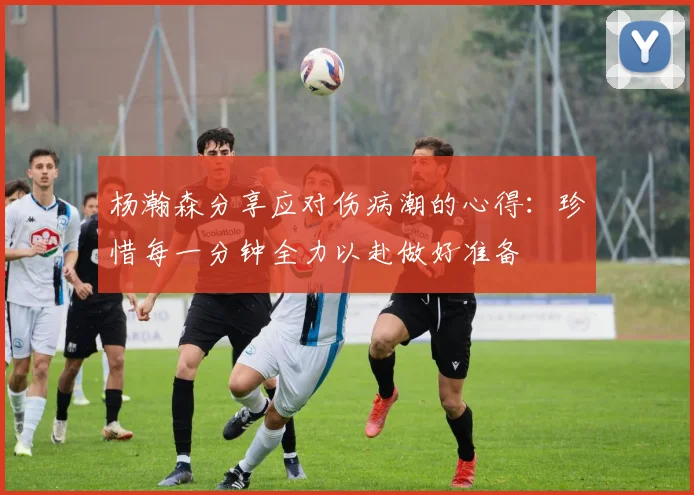 杨瀚森分享应对伤病潮的心得：珍惜每一分钟全力以赴做好准备