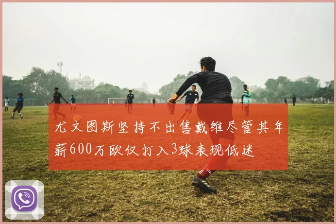 尤文图斯坚持不出售戴维尽管其年薪600万欧仅打入3球表现低迷