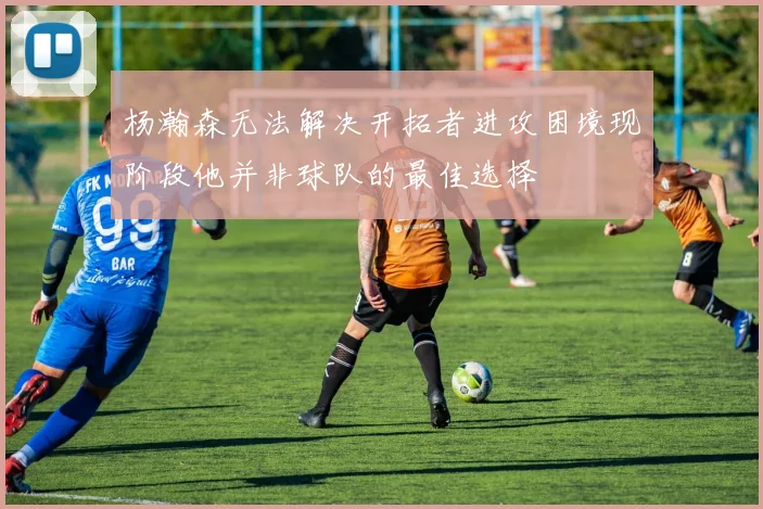 杨瀚森无法解决开拓者进攻困境现阶段他并非球队的最佳选择